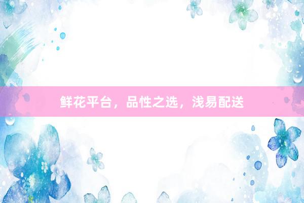 鲜花平台,品性之选,浅易配送
