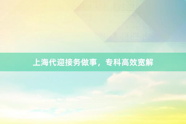 上海代迎接务做事，专科高效宽解