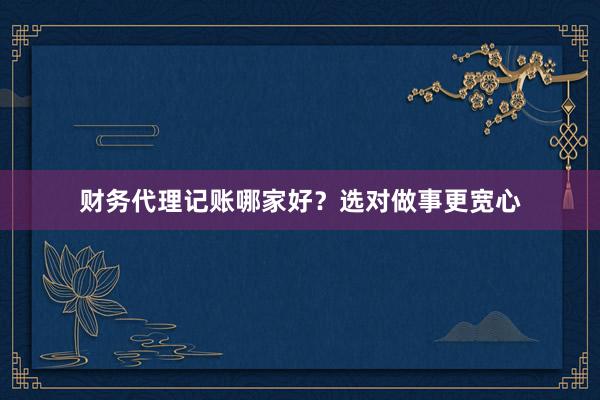 财务代理记账哪家好？选对做事更宽心